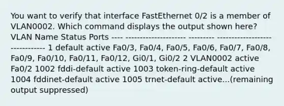 You want to verify that interface FastEthernet 0/2 is a member of VLAN0002. Which command displays the output shown here? VLAN Name Status Ports ---- --------------------- --------- ------------------------------- 1 default active Fa0/3, Fa0/4, Fa0/5, Fa0/6, Fa0/7, Fa0/8, Fa0/9, Fa0/10, Fa0/11, Fa0/12, Gi0/1, Gi0/2 2 VLAN0002 active Fa0/2 1002 fddi-default active 1003 token-ring-default active 1004 fddinet-default active 1005 trnet-default active...(remaining output suppressed)