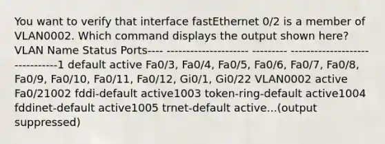 You want to verify that interface fastEthernet 0/2 is a member of VLAN0002. Which command displays the output shown here?VLAN Name Status Ports---- --------------------- --------- -------------------------------1 default active Fa0/3, Fa0/4, Fa0/5, Fa0/6, Fa0/7, Fa0/8, Fa0/9, Fa0/10, Fa0/11, Fa0/12, Gi0/1, Gi0/22 VLAN0002 active Fa0/21002 fddi-default active1003 token-ring-default active1004 fddinet-default active1005 trnet-default active...(output suppressed)