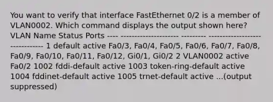 You want to verify that interface FastEthernet 0/2 is a member of VLAN0002. Which command displays the output shown here? VLAN Name Status Ports ---- --------------------- --------- ------------------------------- 1 default active Fa0/3, Fa0/4, Fa0/5, Fa0/6, Fa0/7, Fa0/8, Fa0/9, Fa0/10, Fa0/11, Fa0/12, Gi0/1, Gi0/2 2 VLAN0002 active Fa0/2 1002 fddi-default active 1003 token-ring-default active 1004 fddinet-default active 1005 trnet-default active ...(output suppressed)