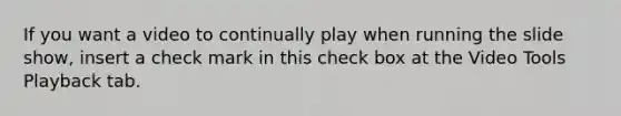 If you want a video to continually play when running the slide show, insert a check mark in this check box at the Video Tools Playback tab.