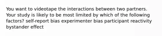 You want to videotape the interactions between two partners. Your study is likely to be most limited by which of the following factors? self-report bias experimenter bias participant reactivity bystander effect