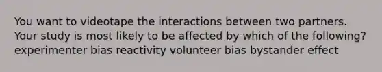 You want to videotape the interactions between two partners. Your study is most likely to be affected by which of the following? experimenter bias reactivity volunteer bias bystander effect