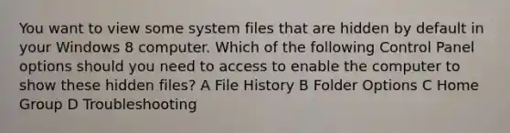 You want to view some system files that are hidden by default in your Windows 8 computer. Which of the following Control Panel options should you need to access to enable the computer to show these hidden files? A File History B Folder Options C Home Group D Troubleshooting