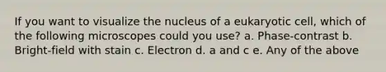 If you want to visualize the nucleus of a eukaryotic cell, which of the following microscopes could you use? a. Phase-contrast b. Bright-field with stain c. Electron d. a and c e. Any of the above