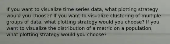 If you want to visualize time series data, what plotting strategy would you choose? If you want to visualize clustering of multiple groups of data, what plotting strategy would you choose? If you want to visualize the distribution of a metric on a population, what plotting strategy would you choose?