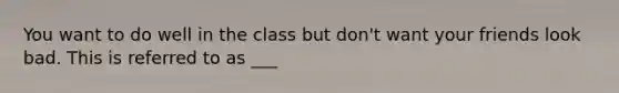 You want to do well in the class but don't want your friends look bad. This is referred to as ___