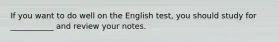 If you want to do well on the English test, you should study for ___________ and review your notes.