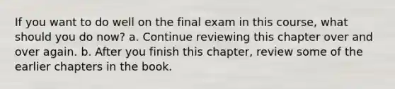 If you want to do well on the final exam in this course, what should you do now? a. Continue reviewing this chapter over and over again. b. After you finish this chapter, review some of the earlier chapters in the book.