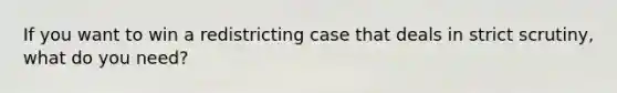 If you want to win a redistricting case that deals in strict scrutiny, what do you need?