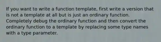 If you want to write a function template, first write a version that is not a template at all but is just an ordinary function. Completely debug the ordinary function and then convert the ordinary function to a template by replacing some type names with a type parameter.