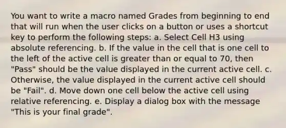 You want to write a macro named Grades from beginning to end that will run when the user clicks on a button or uses a shortcut key to perform the following steps: a. Select Cell H3 using absolute referencing. b. If the value in the cell that is one cell to the left of the active cell is <a href='https://www.questionai.com/knowledge/kNDE5ipeE2-greater-than-or-equal-to' class='anchor-knowledge'>greater than or equal to</a> 70, then "Pass" should be the value displayed in the current active cell. c. Otherwise, the value displayed in the current active cell should be "Fail". d. Move down one cell below the active cell using relative referencing. e. Display a dialog box with the message "This is your final grade".