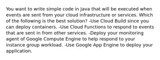 You want to write simple code in Java that will be executed when events are sent from your cloud infrastructure or services. Which of the following is the best solution? -Use Cloud Build since you can deploy containers. -Use Cloud Functions to respond to events that are sent in from other services. -Deploy your monitoring agent of Google Compute Engine to help respond to your instance group workload. -Use Google App Engine to deploy your application.