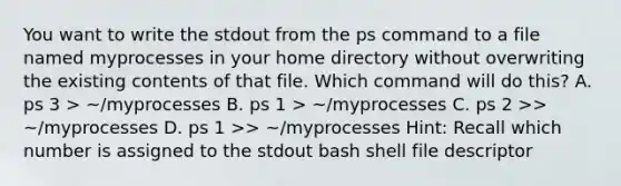 You want to write the stdout from the ps command to a file named myprocesses in your home directory without overwriting the existing contents of that file. Which command will do this? A. ps 3 > ~/myprocesses B. ps 1 > ~/myprocesses C. ps 2 >> ~/myprocesses D. ps 1 >> ~/myprocesses Hint: Recall which number is assigned to the stdout bash shell file descriptor