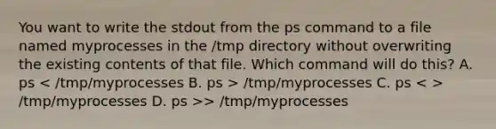 You want to write the stdout from the ps command to a file named myprocesses in the /tmp directory without overwriting the existing contents of that file. Which command will do this? A. ps /tmp/myprocesses C. ps /tmp/myprocesses D. ps >> /tmp/myprocesses