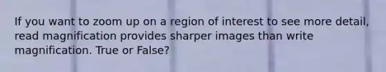 If you want to zoom up on a region of interest to see more detail, read magnification provides sharper images than write magnification. True or False?