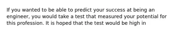 If you wanted to be able to predict your success at being an engineer, you would take a test that measured your potential for this profession. It is hoped that the test would be high in