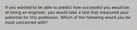 If you wanted to be able to predict how successful you would be at being an engineer, you would take a test that measured your potential for this profession. Which of the following would you be most concerned with?