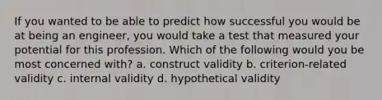 If you wanted to be able to predict how successful you would be at being an engineer, you would take a test that measured your potential for this profession. Which of the following would you be most concerned with? a. construct validity b. criterion-related validity c. internal validity d. hypothetical validity