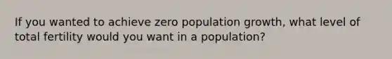 If you wanted to achieve zero population growth, what level of total fertility would you want in a population?