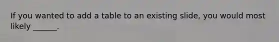 If you wanted to add a table to an existing slide, you would most likely ______.