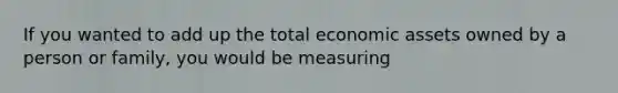 If you wanted to add up the total economic assets owned by a person or family, you would be measuring