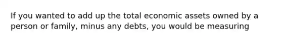 If you wanted to add up the total economic assets owned by a person or family, minus any debts, you would be measuring