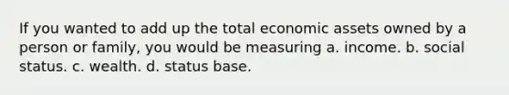 If you wanted to add up the total economic assets owned by a person or family, you would be measuring a. income. b. social status. c. wealth. d. status base.