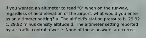 If you wanted an altimeter to read "0" when on the runway, regardless of field elevation of the airport, what would you enter as an altimeter setting? a. The airfield's station pressure b. 29.92 c. 29.92 minus density altitude d. The altimeter setting reported by air traffic control tower e. None of these answers are correct