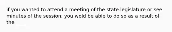 if you wanted to attend a meeting of the state legislature or see minutes of the session, you wold be able to do so as a result of the ____