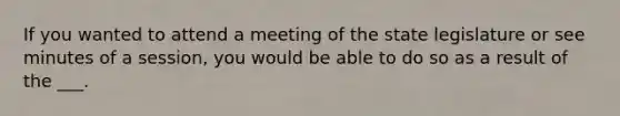 If you wanted to attend a meeting of the state legislature or see minutes of a session, you would be able to do so as a result of the ___.