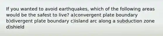 If you wanted to avoid earthquakes, which of the following areas would be the safest to live? a)convergent plate boundary b)divergent plate boundary c)island arc along a subduction zone d)shield