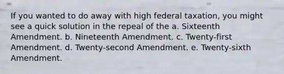 If you wanted to do away with high federal taxation, you might see a quick solution in the repeal of the a. Sixteenth Amendment. b. Nineteenth Amendment. c. Twenty-first Amendment. d. Twenty-second Amendment. e. Twenty-sixth Amendment.