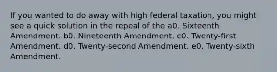 If you wanted to do away with high federal taxation, you might see a quick solution in the repeal of the a0. Sixteenth Amendment. b0. Nineteenth Amendment. c0. Twenty-first Amendment. d0. Twenty-second Amendment. e0. Twenty-sixth Amendment.