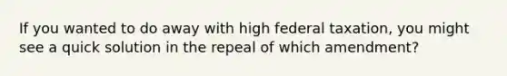 If you wanted to do away with high federal taxation, you might see a quick solution in the repeal of which amendment?