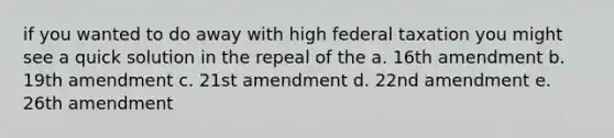 if you wanted to do away with high federal taxation you might see a quick solution in the repeal of the a. 16th amendment b. 19th amendment c. 21st amendment d. 22nd amendment e. 26th amendment