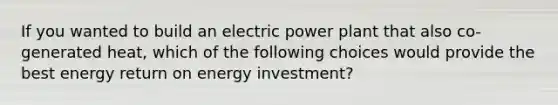 If you wanted to build an electric power plant that also co-generated heat, which of the following choices would provide the best energy return on energy investment?