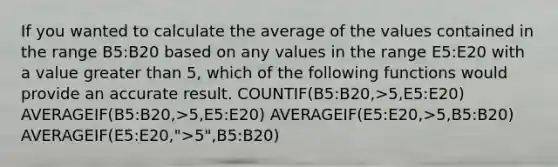 If you wanted to calculate the average of the values contained in the range B5:B20 based on any values in the range E5:E20 with a value greater than 5, which of the following functions would provide an accurate result. COUNTIF(B5:B20,>5,E5:E20) AVERAGEIF(B5:B20,>5,E5:E20) AVERAGEIF(E5:E20,>5,B5:B20) AVERAGEIF(E5:E20,">5",B5:B20)