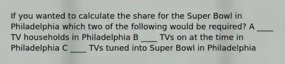 If you wanted to calculate the share for the Super Bowl in Philadelphia which two of the following would be required? A ____ TV households in Philadelphia B ____ TVs on at the time in Philadelphia C ____ TVs tuned into Super Bowl in Philadelphia