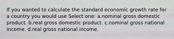 If you wanted to calculate the standard economic growth rate for a country you would use Select one: a.nominal gross domestic product. b.real gross domestic product. c.nominal gross national income. d.real gross national income.