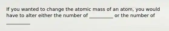 If you wanted to change the atomic mass of an atom, you would have to alter either the number of __________ or the number of __________