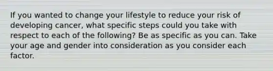 If you wanted to change your lifestyle to reduce your risk of developing cancer, what specific steps could you take with respect to each of the following? Be as specific as you can. Take your age and gender into consideration as you consider each factor.