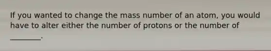 If you wanted to change the mass number of an atom, you would have to alter either the number of protons or the number of ________.