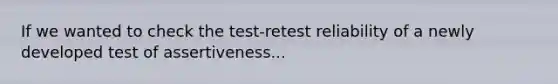 If we wanted to check the test-retest reliability of a newly developed test of assertiveness...