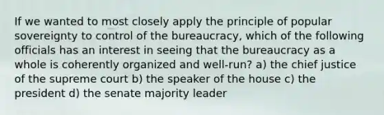 If we wanted to most closely apply the principle of popular sovereignty to control of the bureaucracy, which of the following officials has an interest in seeing that the bureaucracy as a whole is coherently organized and well-run? a) the chief justice of the supreme court b) the speaker of the house c) the president d) the senate majority leader