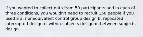 If you wanted to collect data from 50 participants and in each of three conditions, you wouldn't need to recruit 150 people if you used a a. nonequivalent control group design b. replicated interrupted design c. within-subjects design d. between-subjects design