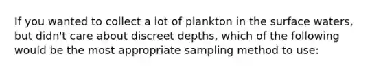 If you wanted to collect a lot of plankton in the surface waters, but didn't care about discreet depths, which of the following would be the most appropriate sampling method to use: