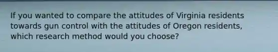 If you wanted to compare the attitudes of Virginia residents towards gun control with the attitudes of Oregon residents, which research method would you choose?