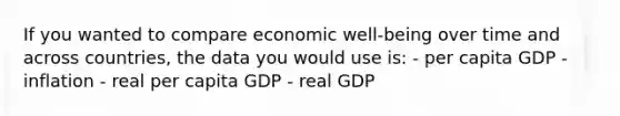 If you wanted to compare economic well-being over time and across countries, the data you would use is: - per capita GDP - inflation - real per capita GDP - real GDP