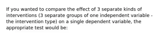 If you wanted to compare the effect of 3 separate kinds of interventions (3 separate groups of one independent variable -the intervention type) on a single dependent variable, the appropriate test would be: