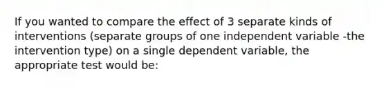 If you wanted to compare the effect of 3 separate kinds of interventions (separate groups of one independent variable -the intervention type) on a single dependent variable, the appropriate test would be: